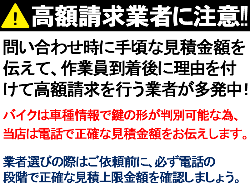 A高額請求業者に注意 問い合わせ時に手頃な見積金額を 伝えて、作業員到着後に理由を付 けて高額請求を行う業者が多発中 バイクは車種情報で鍵の形が判別可能な為、 当は電話で正確な見積金額をお伝えします。 業者選びの際はご依頼前に、必ず電話の 段階で正確な見積上限金額を確認しましょう